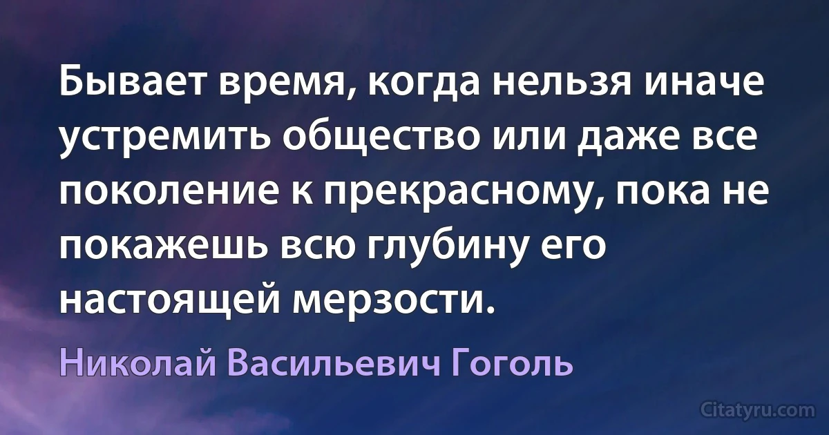 Бывает время, когда нельзя иначе устремить общество или даже все поколение к прекрасному, пока не покажешь всю глубину его настоящей мерзости. (Николай Васильевич Гоголь)