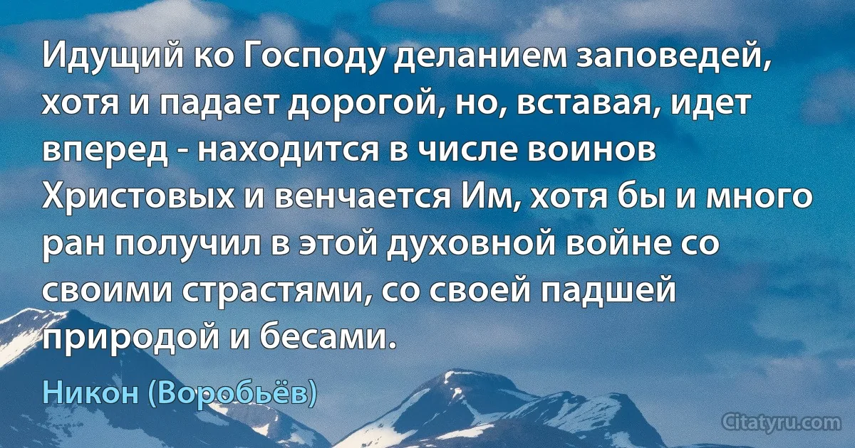 Идущий ко Господу деланием заповедей, хотя и падает дорогой, но, вставая, идет вперед - находится в числе воинов Христовых и венчается Им, хотя бы и много ран получил в этой духовной войне со своими страстями, со своей падшей природой и бесами. (Никон (Воробьёв))