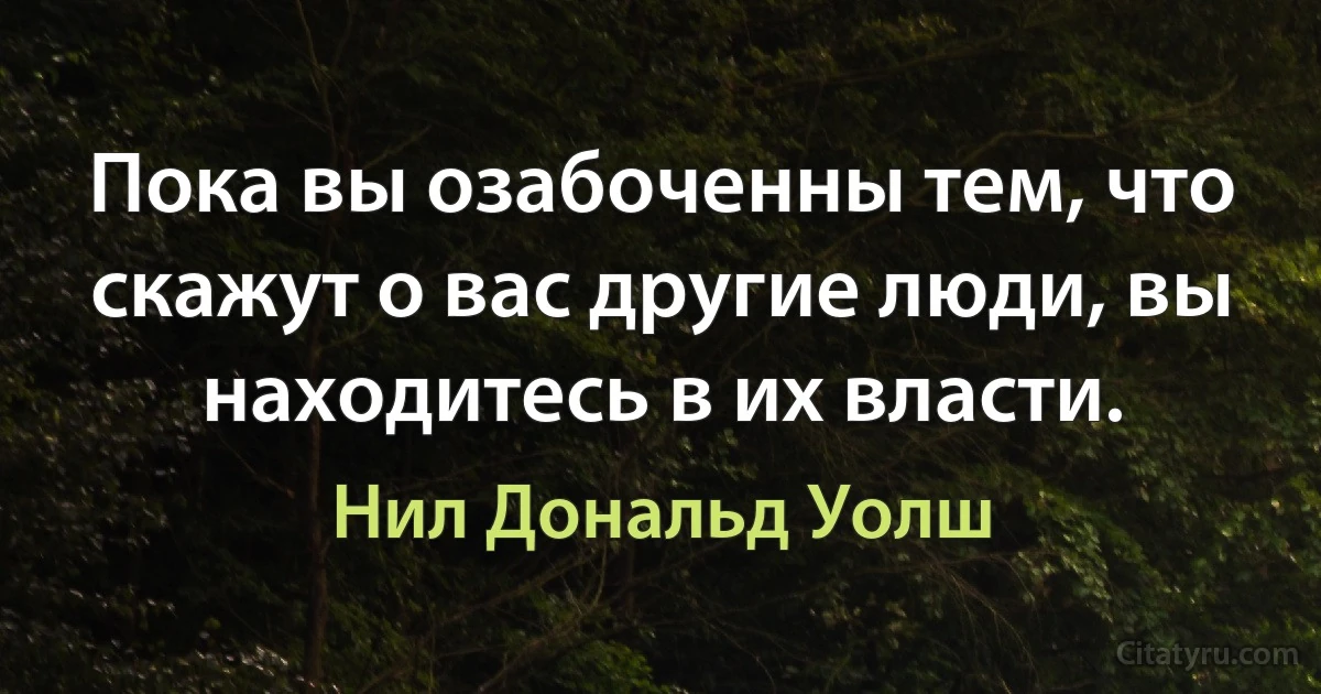 Пока вы озабоченны тем, что скажут о вас другие люди, вы находитесь в их власти. (Нил Дональд Уолш)