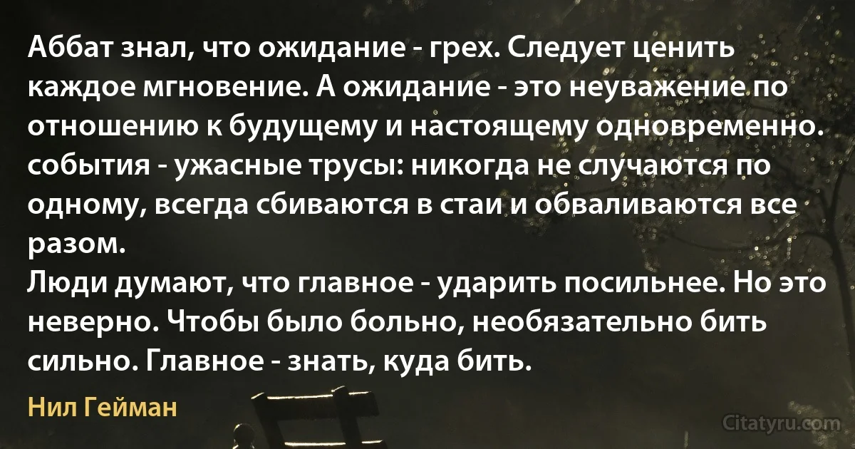 Аббат знал, что ожидание - грех. Следует ценить каждое мгновение. А ожидание - это неуважение по отношению к будущему и настоящему одновременно.
события - ужасные трусы: никогда не случаются по одному, всегда сбиваются в стаи и обваливаются все разом.
Люди думают, что главное - ударить посильнее. Но это неверно. Чтобы было больно, необязательно бить сильно. Главное - знать, куда бить. (Нил Гейман)