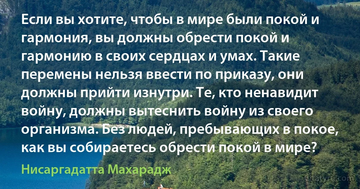 Если вы хотите, чтобы в мире были покой и гармония, вы должны обрести покой и гармонию в своих сердцах и умах. Такие перемены нельзя ввести по приказу, они должны прийти изнутри. Те, кто ненавидит войну, должны вытеснить войну из своего организма. Без людей, пребывающих в покое, как вы собираетесь обрести покой в мире? (Нисаргадатта Махарадж)