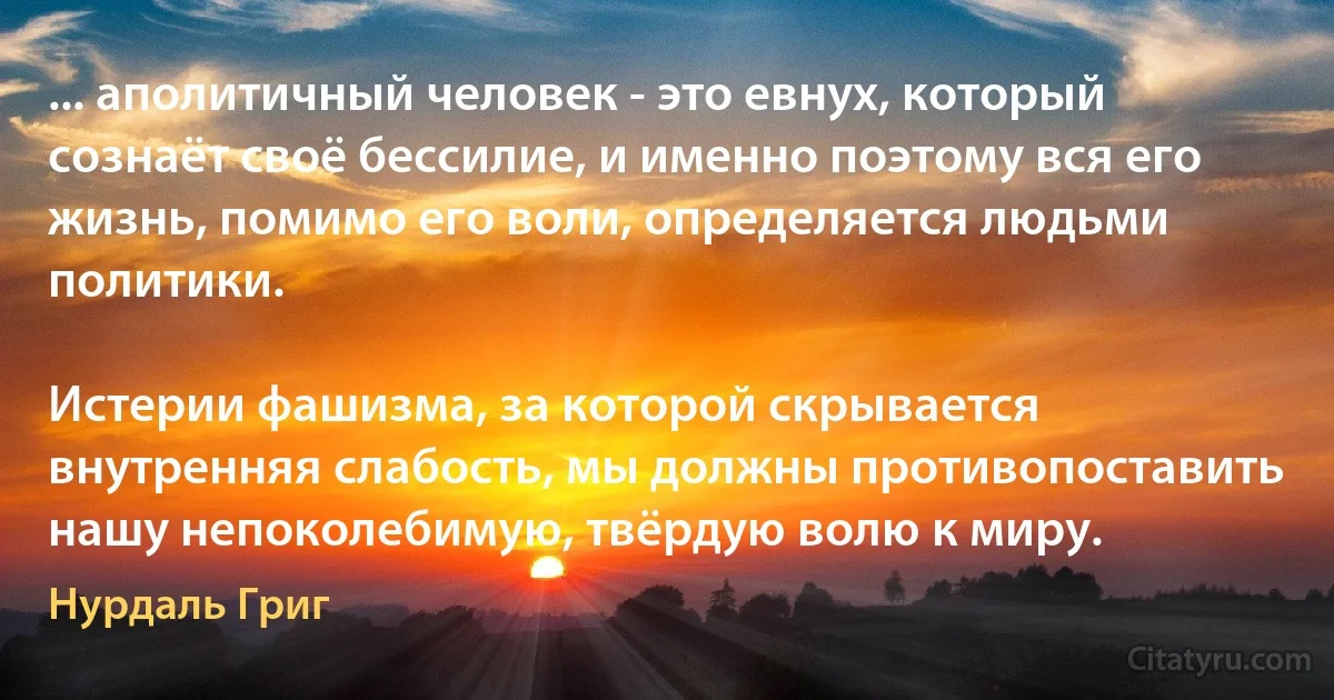 ... аполитичный человек - это евнух, который сознаёт своё бессилие, и именно поэтому вся его жизнь, помимо его воли, определяется людьми политики.

Истерии фашизма, за которой скрывается внутренняя слабость, мы должны противопоставить нашу непоколебимую, твёрдую волю к миру. (Нурдаль Григ)