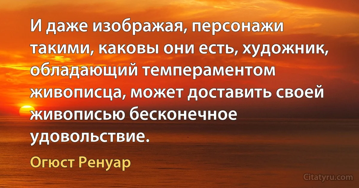 И даже изображая, персонажи такими, каковы они есть, художник, обладающий темпераментом живописца, может доставить своей живописью бесконечное удовольствие. (Огюст Ренуар)