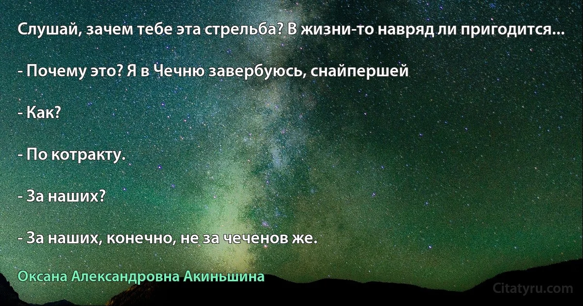 Слушай, зачем тебе эта стрельба? В жизни-то навряд ли пригодится...

- Почему это? Я в Чечню завербуюсь, снайпершей

- Как?

- По котракту.

- За наших?

- За наших, конечно, не за чеченов же. (Оксана Александровна Акиньшина)