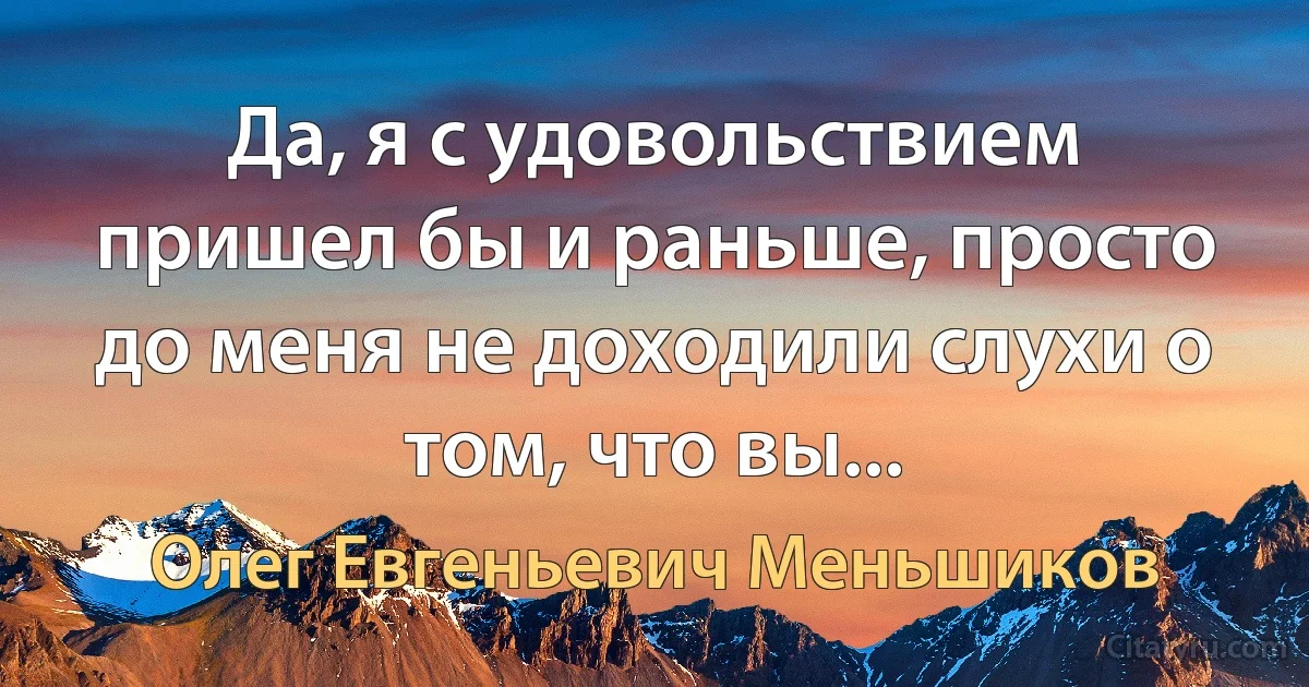 Да, я с удовольствием пришел бы и раньше, просто до меня не доходили слухи о том, что вы... (Олег Евгеньевич Меньшиков)