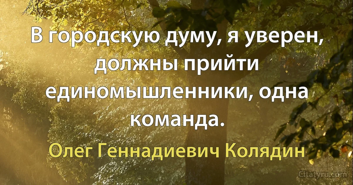 В городскую думу, я уверен, должны прийти единомышленники, одна команда. (Олег Геннадиевич Колядин)