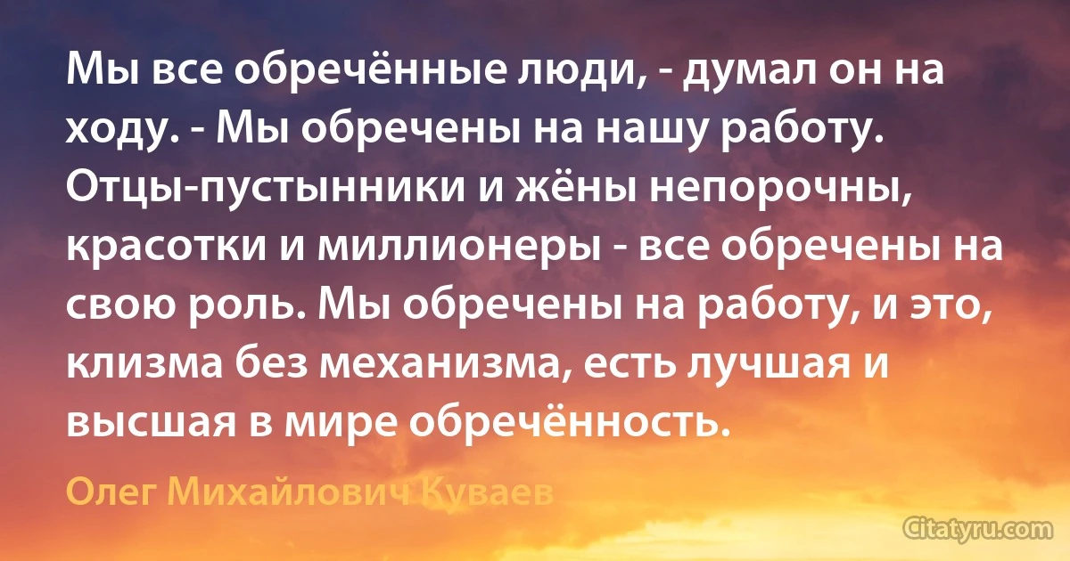 Мы все обречённые люди, - думал он на ходу. - Мы обречены на нашу работу. Отцы-пустынники и жёны непорочны, красотки и миллионеры - все обречены на свою роль. Мы обречены на работу, и это, клизма без механизма, есть лучшая и высшая в мире обречённость. (Олег Михайлович Куваев)