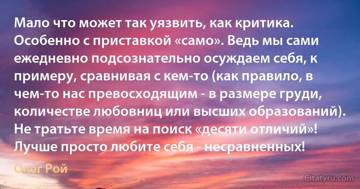 Мало что может так уязвить, как критика. Особенно с приставкой «само». Ведь мы сами ежедневно подсознательно осуждаем себя, к примеру, сравнивая с кем-то (как правило, в чем-то нас превосходящим - в размере груди, количестве любовниц или высших образований). Не тратьте время на поиск «десяти отличий»! Лучше просто любите себя - несравненных! (Олег Рой)