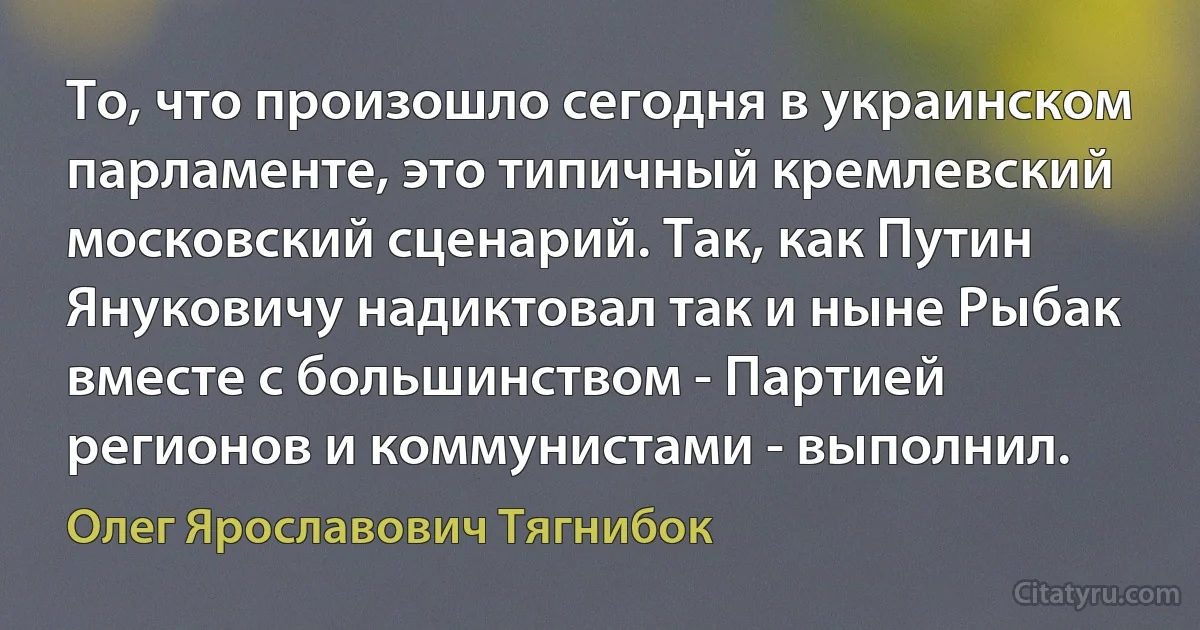 То, что произошло сегодня в украинском парламенте, это типичный кремлевский московский сценарий. Так, как Путин Януковичу надиктовал так и ныне Рыбак вместе с большинством - Партией регионов и коммунистами - выполнил. (Олег Ярославович Тягнибок)