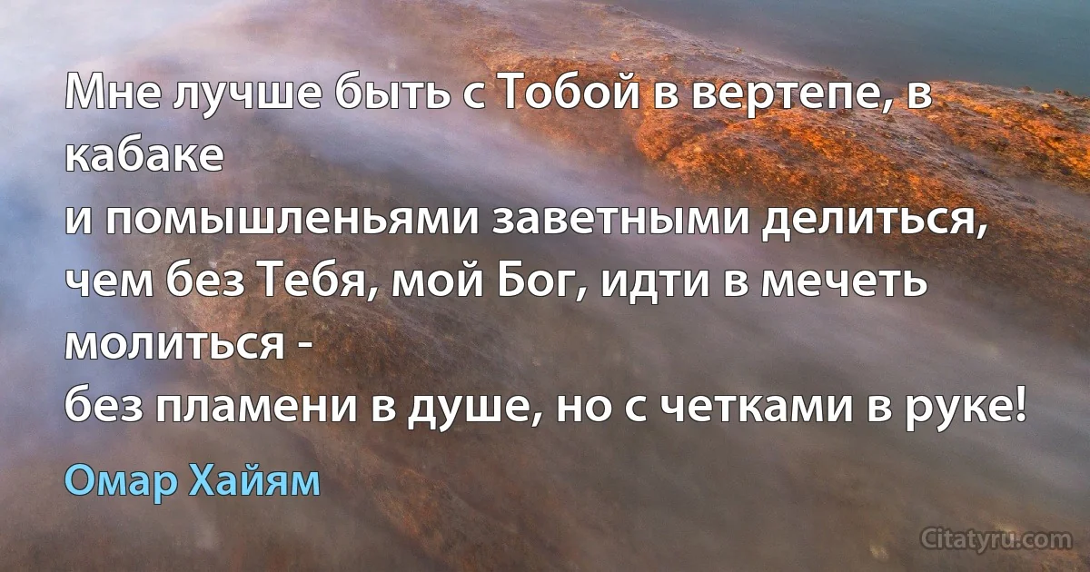 Мне лучше быть с Тобой в вертепе, в кабаке
и помышленьями заветными делиться,
чем без Тебя, мой Бог, идти в мечеть молиться -
без пламени в душе, но с четками в руке! (Омар Хайям)