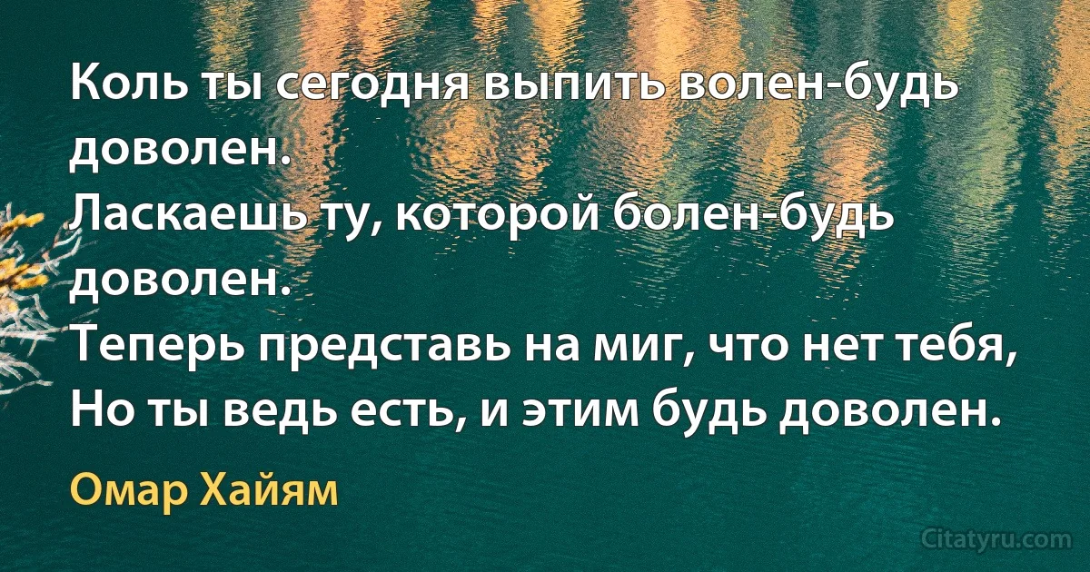 Коль ты сегодня выпить волен-будь доволен.
Ласкаешь ту, которой болен-будь доволен.
Теперь представь на миг, что нет тебя,
Но ты ведь есть, и этим будь доволен. (Омар Хайям)