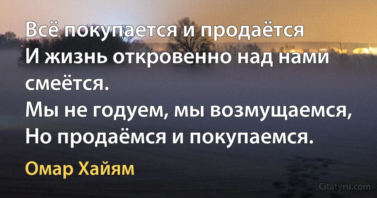 Всё покупается и продаётся
И жизнь откровенно над нами смеётся.
Мы не годуем, мы возмущаемся,
Но продаёмся и покупаемся. (Омар Хайям)