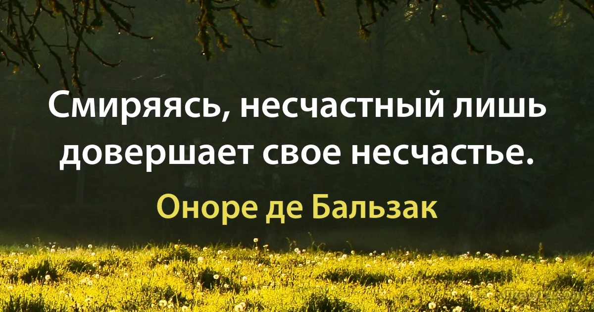 Смиряясь, несчастный лишь довершает свое несчастье. (Оноре де Бальзак)