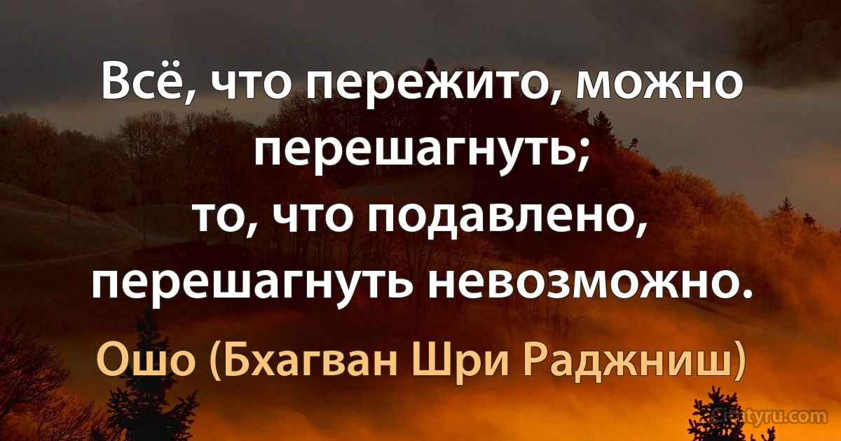 Всё, что пережито, можно перешагнуть;
то, что подавлено, перешагнуть невозможно. (Ошо (Бхагван Шри Раджниш))