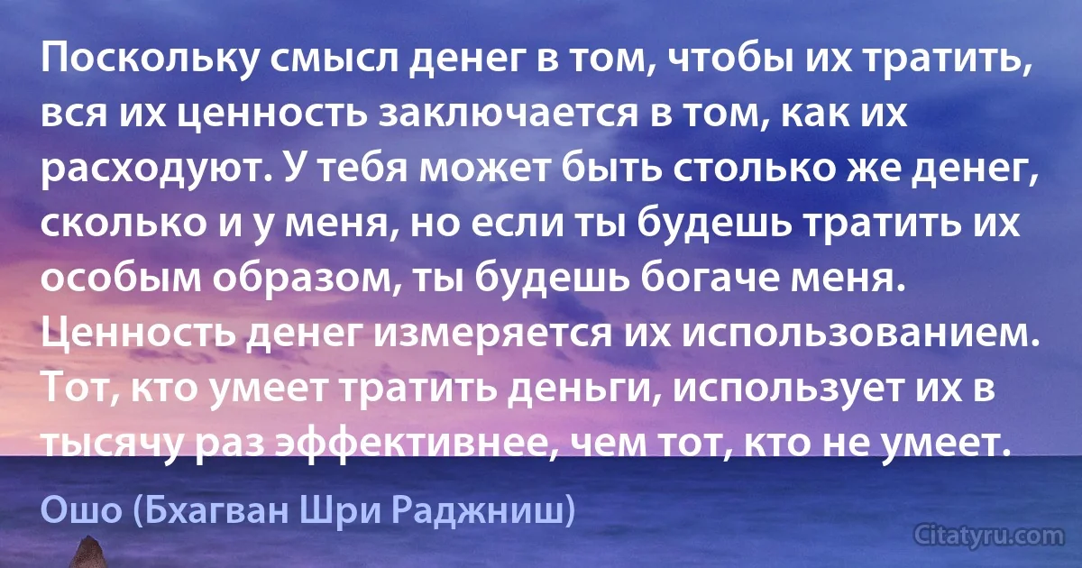 Поскольку смысл денег в том, чтобы их тратить, вся их ценность заключается в том, как их расходуют. У тебя может быть столько же денег, сколько и у меня, но если ты будешь тратить их особым образом, ты будешь богаче меня. Ценность денег измеряется их использованием. Тот, кто умеет тратить деньги, использует их в тысячу раз эффективнее, чем тот, кто не умеет. (Ошо (Бхагван Шри Раджниш))