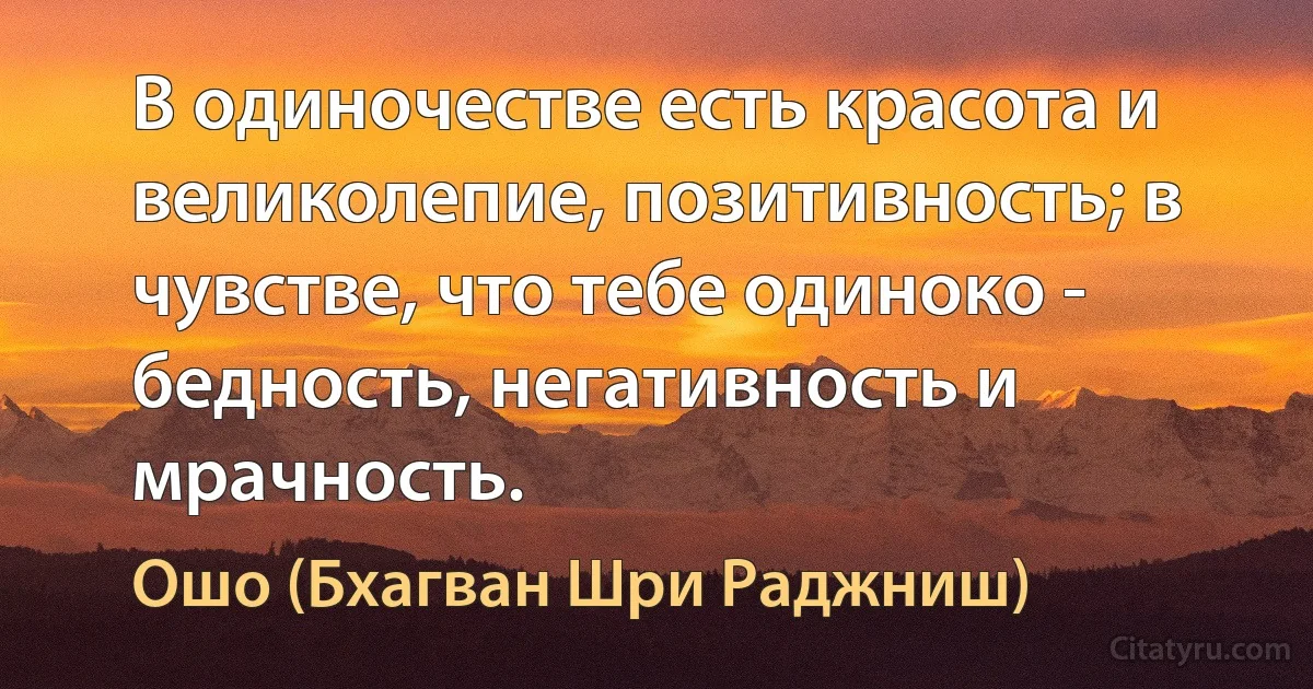 В одиночестве есть красота и великолепие, позитивность; в чувстве, что тебе одиноко - бедность, негативность и мрачность. (Ошо (Бхагван Шри Раджниш))