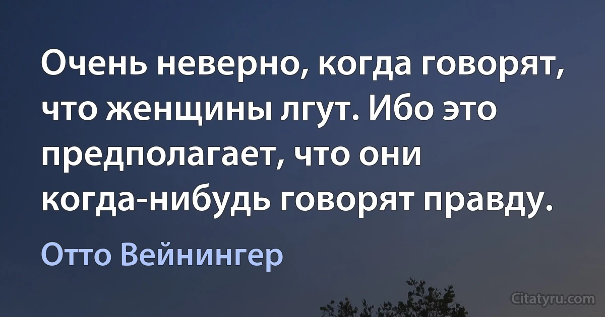 Очень неверно, когда говорят, что женщины лгут. Ибо это предполагает, что они когда-нибудь говорят правду. (Отто Вейнингер)