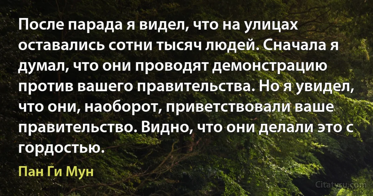 После парада я видел, что на улицах оставались сотни тысяч людей. Сначала я думал, что они проводят демонстрацию против вашего правительства. Но я увидел, что они, наоборот, приветствовали ваше правительство. Видно, что они делали это с гордостью. (Пан Ги Мун)