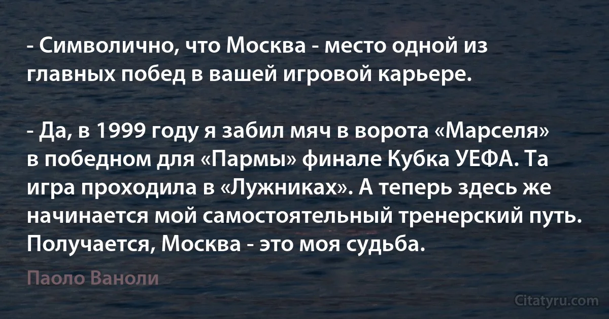 - Символично, что Москва - место одной из главных побед в вашей игровой карьере.

- Да, в 1999 году я забил мяч в ворота «Марселя» в победном для «Пармы» финале Кубка УЕФА. Та игра проходила в «Лужниках». А теперь здесь же начинается мой самостоятельный тренерский путь. Получается, Москва - это моя судьба. (Паоло Ваноли)