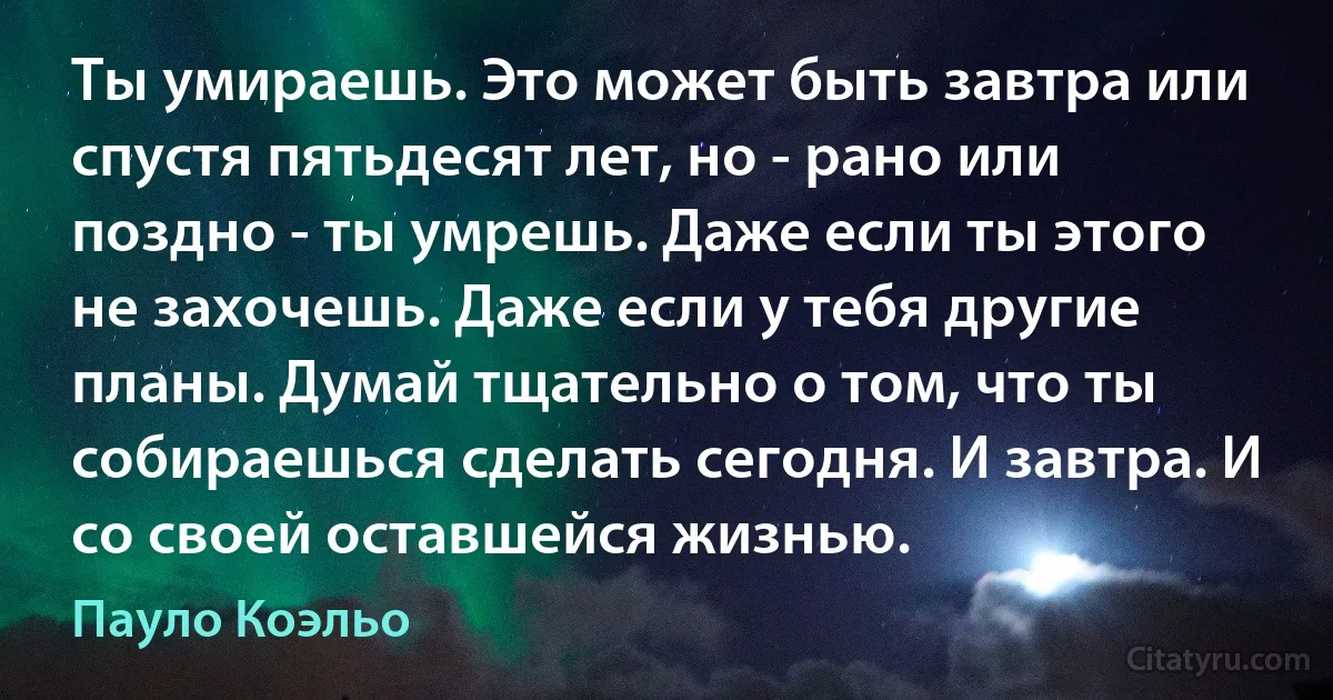 Ты умираешь. Это может быть завтра или спустя пятьдесят лет, но - рано или поздно - ты умрешь. Даже если ты этого не захочешь. Даже если у тебя другие планы. Думай тщательно о том, что ты собираешься сделать сегодня. И завтра. И со своей оставшейся жизнью. (Пауло Коэльо)