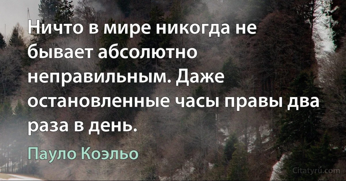 Ничто в мире никогда не бывает абсолютно неправильным. Даже остановленные часы правы два раза в день. (Пауло Коэльо)