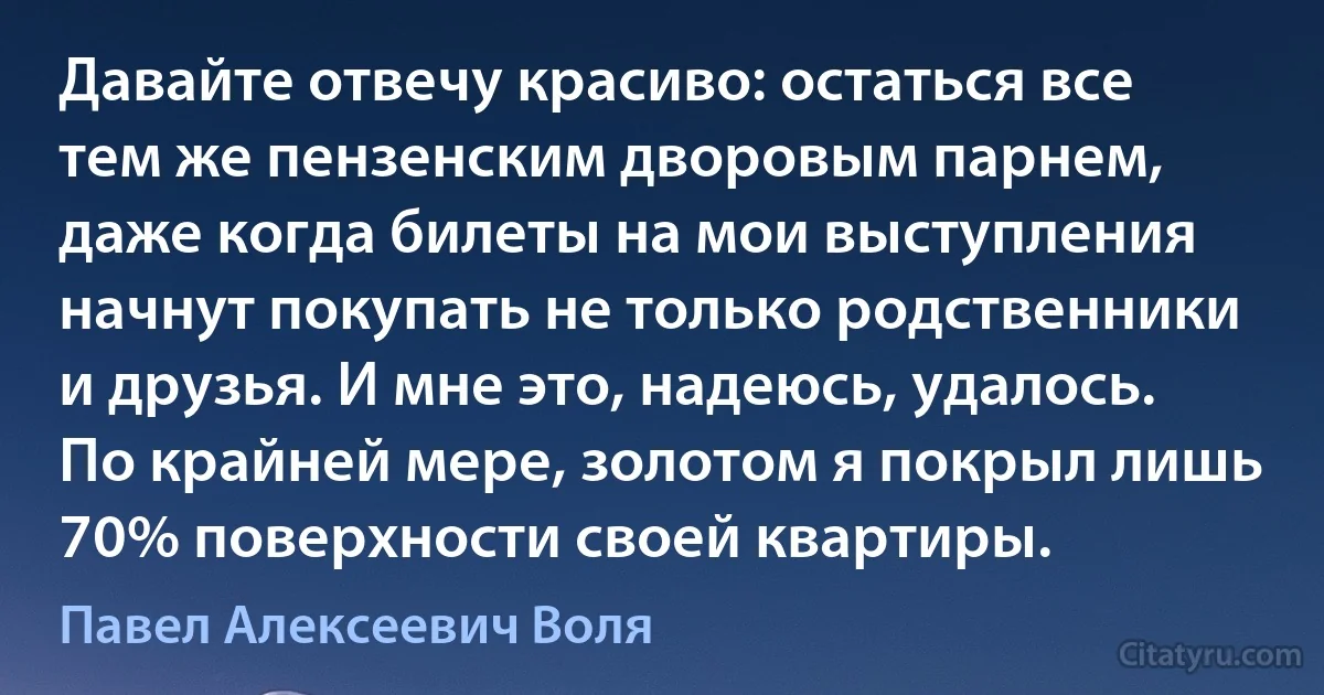 Давайте отвечу красиво: остаться все тем же пензенским дворовым парнем, даже когда билеты на мои выступления начнут покупать не только родственники и друзья. И мне это, надеюсь, удалось. По крайней мере, золотом я покрыл лишь 70% поверхности своей квартиры. (Павел Алексеевич Воля)