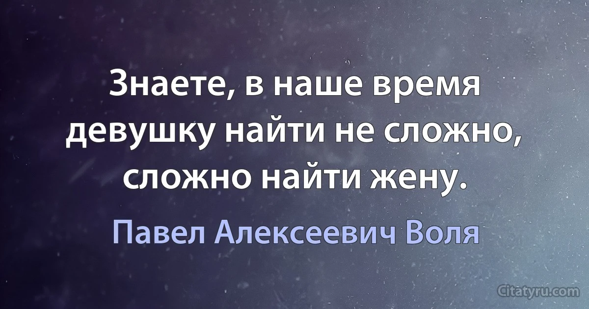 Знаете, в наше время девушку найти не сложно, сложно найти жену. (Павел Алексеевич Воля)