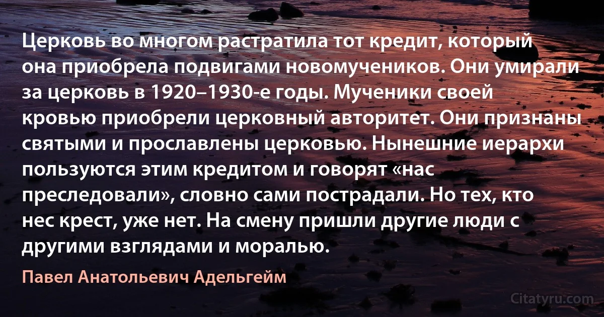 Церковь во многом растратила тот кредит, который она приобрела подвигами новомучеников. Они умирали за церковь в 1920–1930-е годы. Мученики своей кровью приобрели церковный авторитет. Они признаны святыми и прославлены церковью. Нынешние иерархи пользуются этим кредитом и говорят «нас преследовали», словно сами пострадали. Но тех, кто нес крест, уже нет. На смену пришли другие люди с другими взглядами и моралью. (Павел Анатольевич Адельгейм)