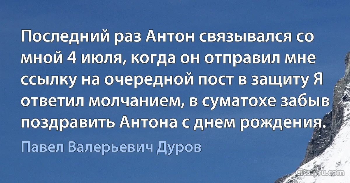 Последний раз Антон связывался со мной 4 июля, когда он отправил мне ссылку на очередной пост в защиту Я ответил молчанием, в суматохе забыв поздравить Антона с днем рождения. (Павел Валерьевич Дуров)