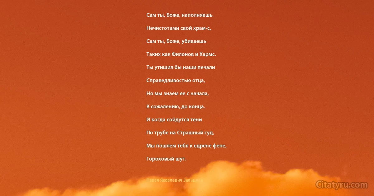 Сам ты, Боже, наполняешь

Нечистотами свой храм-с,

Сам ты, Боже, убиваешь

Таких как Филонов и Хармс.

Ты утишил бы наши печали

Справедливостью отца,

Но мы знаем ее с начала,

К сожалению, до конца.

И когда сойдутся тени

По трубе на Страшный суд,

Мы пошлем тебя к едрене фене,

Гороховый шут. (Павел Яковлевич Зальцман)