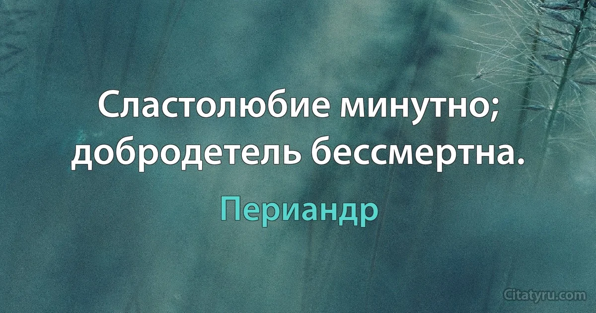 Сластолюбие минутно; добродетель бессмертна. (Периандр)