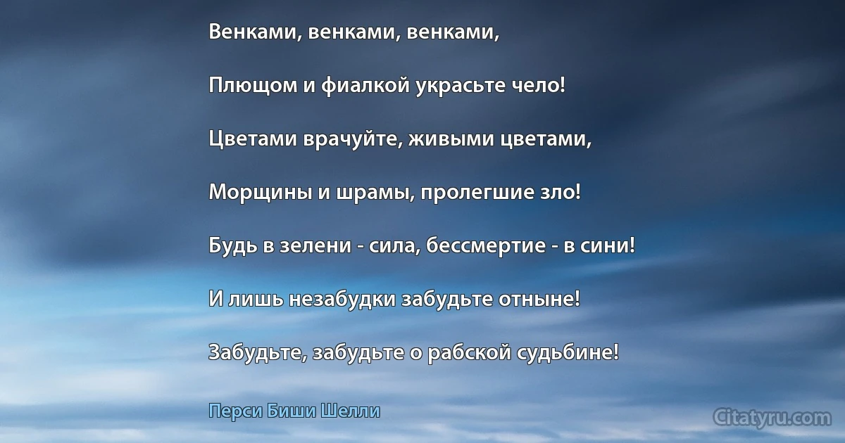 Венками, венками, венками,

Плющом и фиалкой украсьте чело!

Цветами врачуйте, живыми цветами,

Морщины и шрамы, пролегшие зло!

Будь в зелени - сила, бессмертие - в сини!

И лишь незабудки забудьте отныне!

Забудьте, забудьте о рабской судьбине! (Перси Биши Шелли)