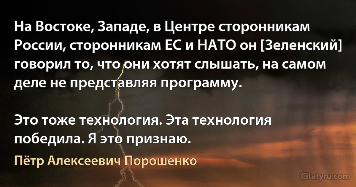 На Востоке, Западе, в Центре сторонникам России, сторонникам ЕС и НАТО он [Зеленский] говорил то, что они хотят слышать, на самом деле не представляя программу.

Это тоже технология. Эта технология победила. Я это признаю. (Пётр Алексеевич Порошенко)