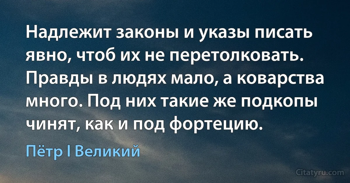 Надлежит законы и указы писать явно, чтоб их не перетолковать. Правды в людях мало, а коварства много. Под них такие же подкопы чинят, как и под фортецию. (Пётр I Великий)