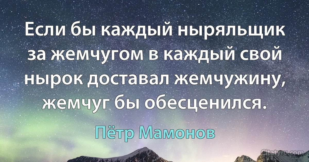 Если бы каждый ныряльщик за жемчугом в каждый свой нырок доставал жемчужину, жемчуг бы обесценился. (Пётр Мамонов)