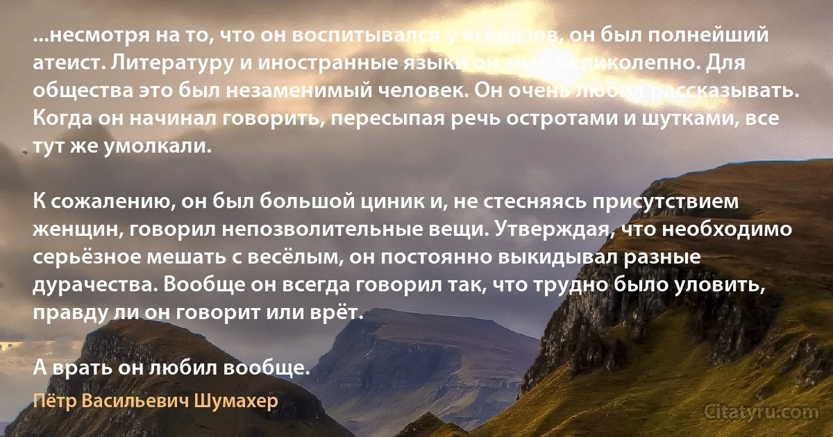 ...несмотря на то, что он воспитывался у ксёндзов, он был полнейший атеист. Литературу и иностранные языки он знал великолепно. Для общества это был незаменимый человек. Он очень любил рассказывать. Когда он начинал говорить, пересыпая речь остротами и шутками, все тут же умолкали.

К сожалению, он был большой циник и, не стесняясь присутствием женщин, говорил непозволительные вещи. Утверждая, что необходимо серьёзное мешать с весёлым, он постоянно выкидывал разные дурачества. Вообще он всегда говорил так, что трудно было уловить, правду ли он говорит или врёт.

А врать он любил вообще. (Пётр Васильевич Шумахер)