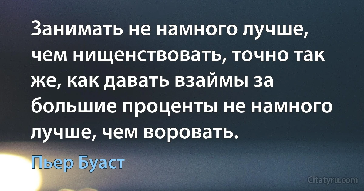 Занимать не намного лучше, чем нищенствовать, точно так же, как давать взаймы за большие проценты не намного лучше, чем воровать. (Пьер Буаст)