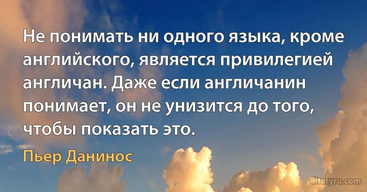 Не понимать ни одного языка, кроме английского, является привилегией англичан. Даже если англичанин понимает, он не унизится до того, чтобы показать это. (Пьер Данинос)