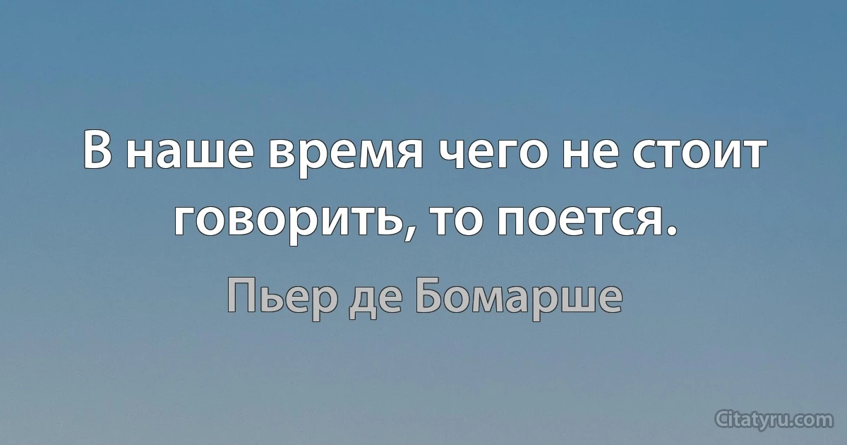 В наше время чего не стоит говорить, то поется. (Пьер де Бомарше)