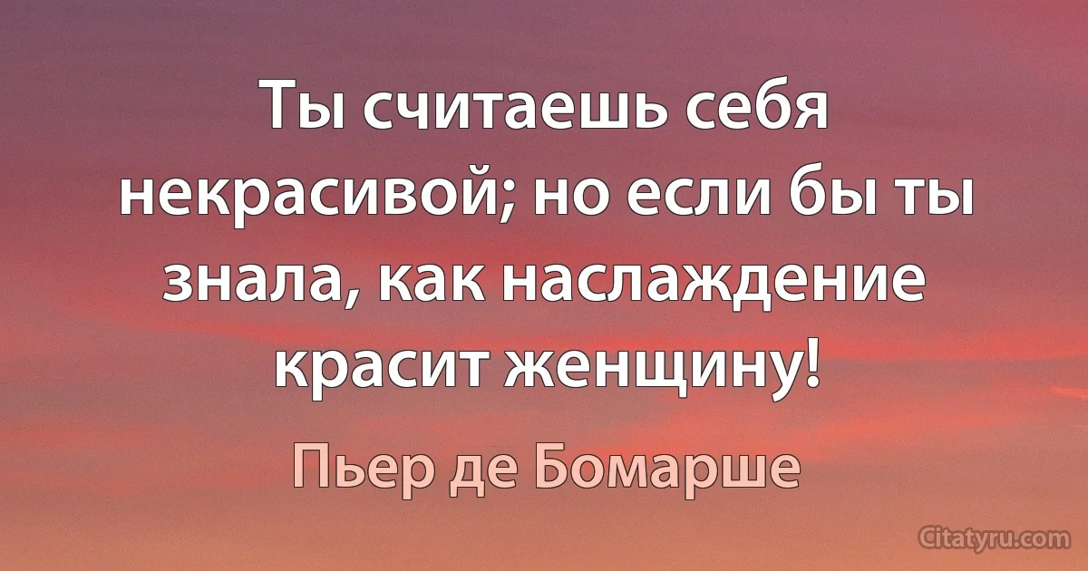 Ты считаешь себя некрасивой; но если бы ты знала, как наслаждение красит женщину! (Пьер де Бомарше)