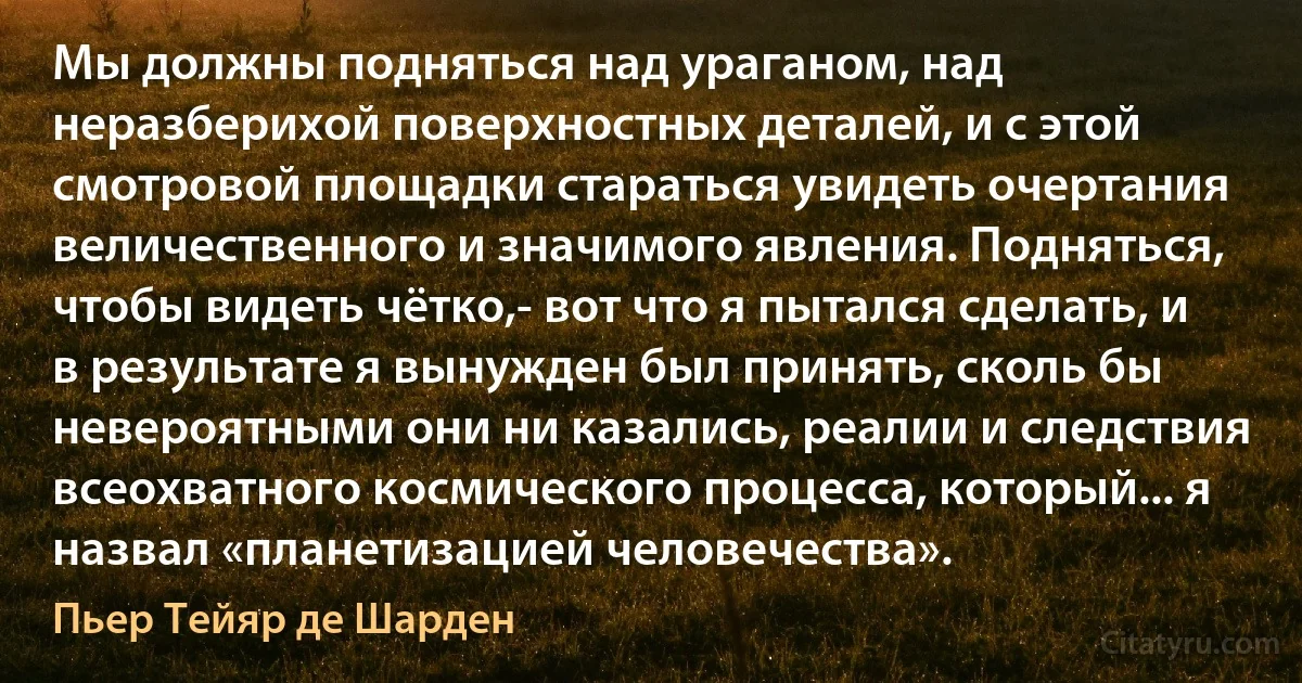 Мы должны подняться над ураганом, над неразберихой поверхностных деталей, и с этой смотровой площадки стараться увидеть очертания величественного и значимого явления. Подняться, чтобы видеть чётко,- вот что я пытался сделать, и в результате я вынужден был принять, сколь бы невероятными они ни казались, реалии и следствия всеохватного космического процесса, который... я назвал «планетизацией человечества». (Пьер Тейяр де Шарден)