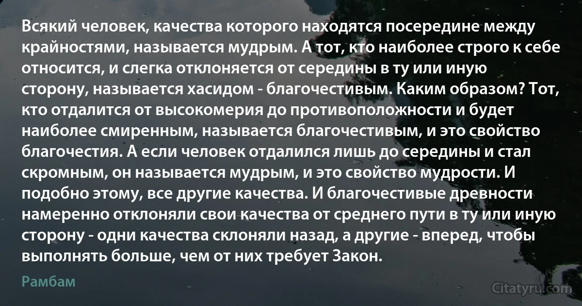 Всякий человек, качества которого находятся посередине между крайностями, называется мудрым. А тот, кто наиболее строго к себе относится, и слегка отклоняется от середины в ту или иную сторону, называется хасидом - благочестивым. Каким образом? Тот, кто отдалится от высокомерия до противоположности и будет наиболее смиренным, называется благочестивым, и это свойство благочестия. А если человек отдалился лишь до середины и стал скромным, он называется мудрым, и это свойство мудрости. И подобно этому, все другие качества. И благочестивые древности намеренно отклоняли свои качества от среднего пути в ту или иную сторону - одни качества склоняли назад, а другие - вперед, чтобы выполнять больше, чем от них требует Закон. (Рамбам)