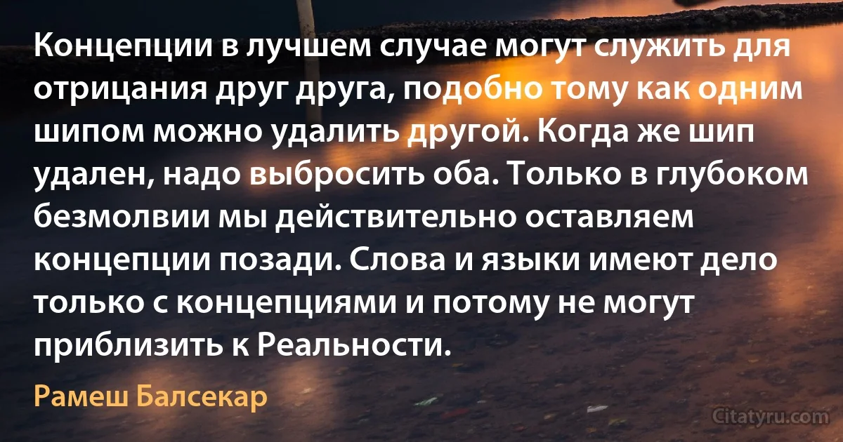 Концепции в лучшем случае могут служить для отрицания друг друга, подобно тому как одним шипом можно удалить другой. Когда же шип удален, надо выбросить оба. Только в глубоком безмолвии мы действительно оставляем концепции позади. Слова и языки имеют дело только с концепциями и потому не могут приблизить к Реальности. (Рамеш Балсекар)