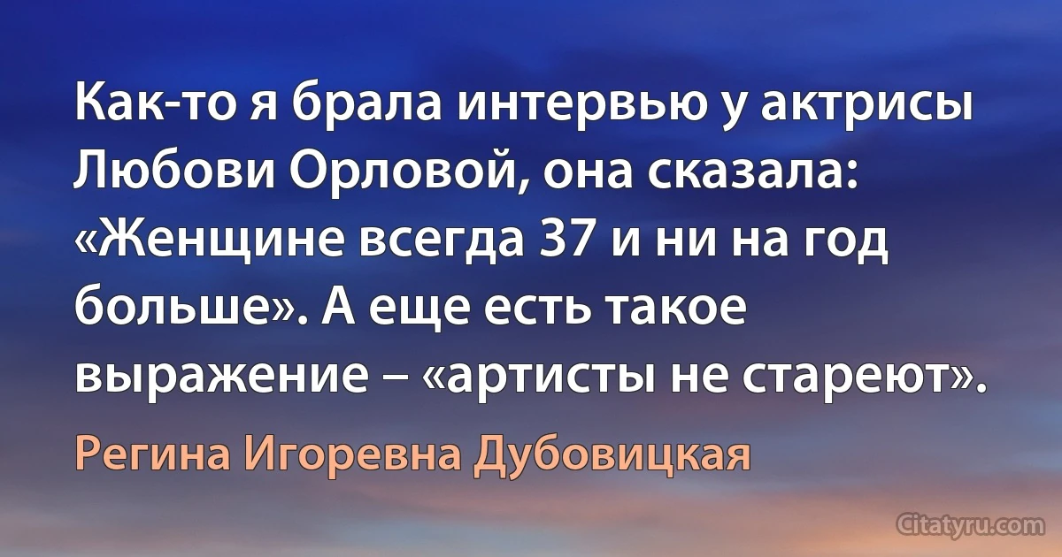 Как-то я брала интервью у актрисы Любови Орловой, она сказала: «Женщине всегда 37 и ни на год больше». А еще есть такое выражение – «артисты не стареют». (Регина Игоревна Дубовицкая)