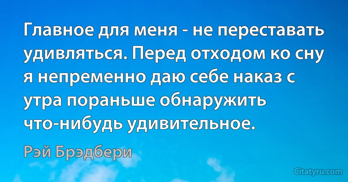 Главное для меня - не переставать удивляться. Перед отходом ко сну я непременно даю себе наказ с утра пораньше обнаружить что-нибудь удивительное. (Рэй Брэдбери)