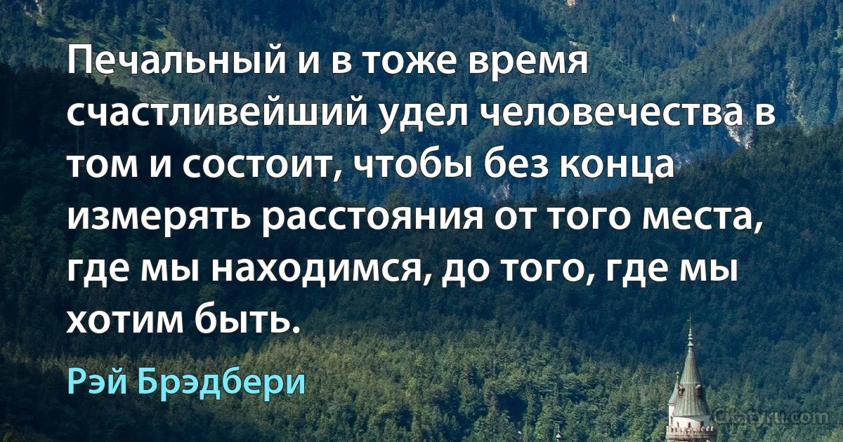 Печальный и в тоже время счастливейший удел человечества в том и состоит, чтобы без конца измерять расстояния от того места, где мы находимся, до того, где мы хотим быть. (Рэй Брэдбери)