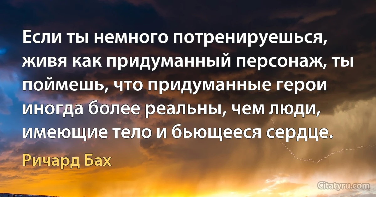 Если ты немного потренируешься, живя как придуманный персонаж, ты поймешь, что придуманные герои иногда более реальны, чем люди, имеющие тело и бьющееся сердце. (Ричард Бах)