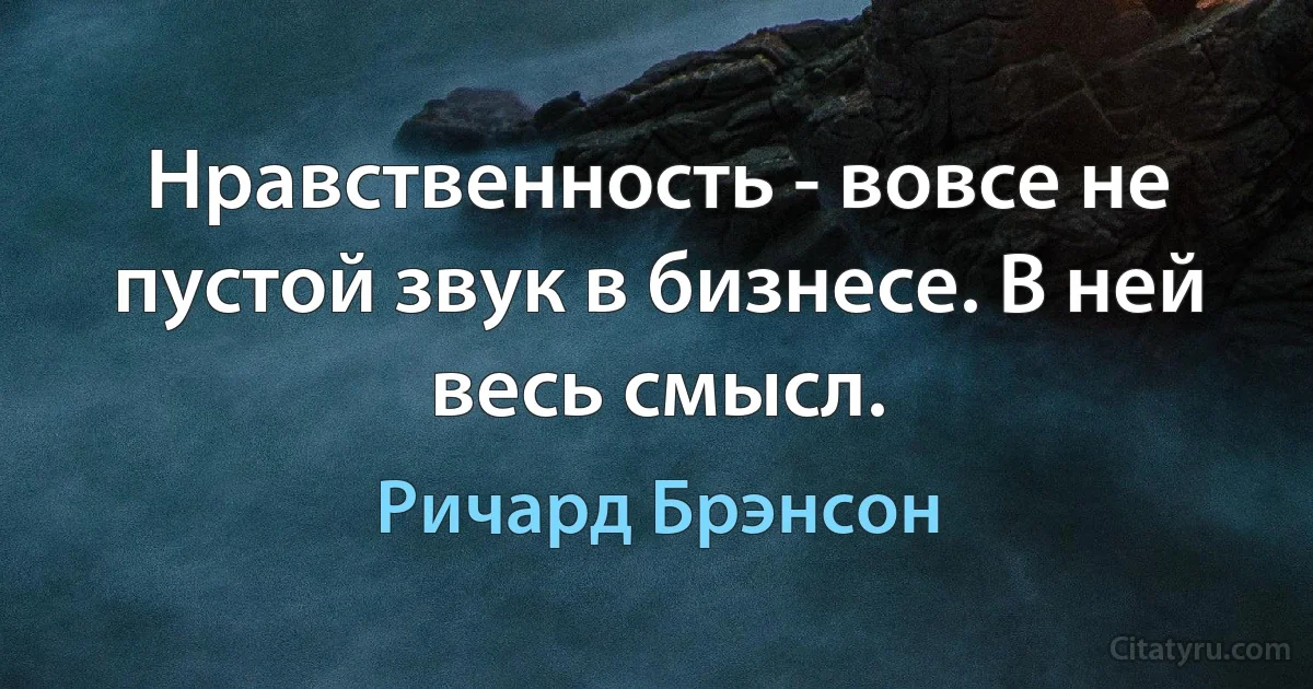 Нравственность - вовсе не пустой звук в бизнесе. В ней весь смысл. (Ричард Брэнсон)