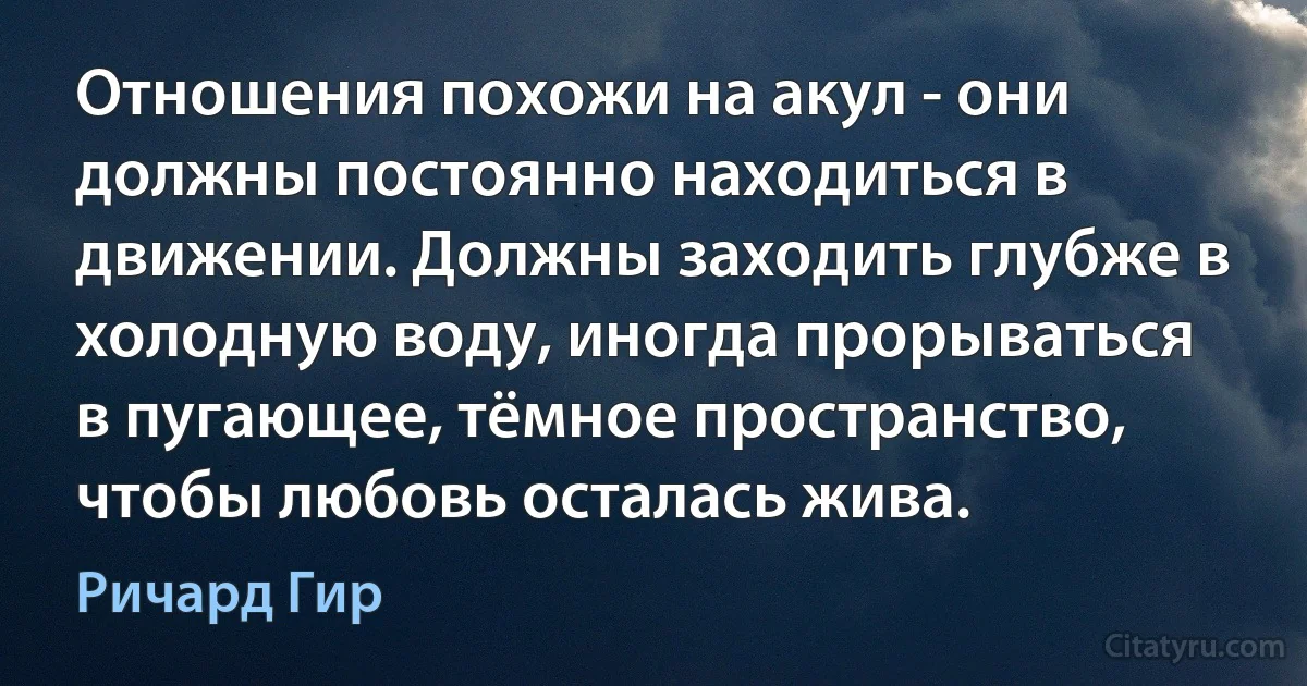 Отношения похожи на акул - они должны постоянно находиться в движении. Должны заходить глубже в холодную воду, иногда прорываться в пугающее, тёмное пространство, чтобы любовь осталась жива. (Ричард Гир)