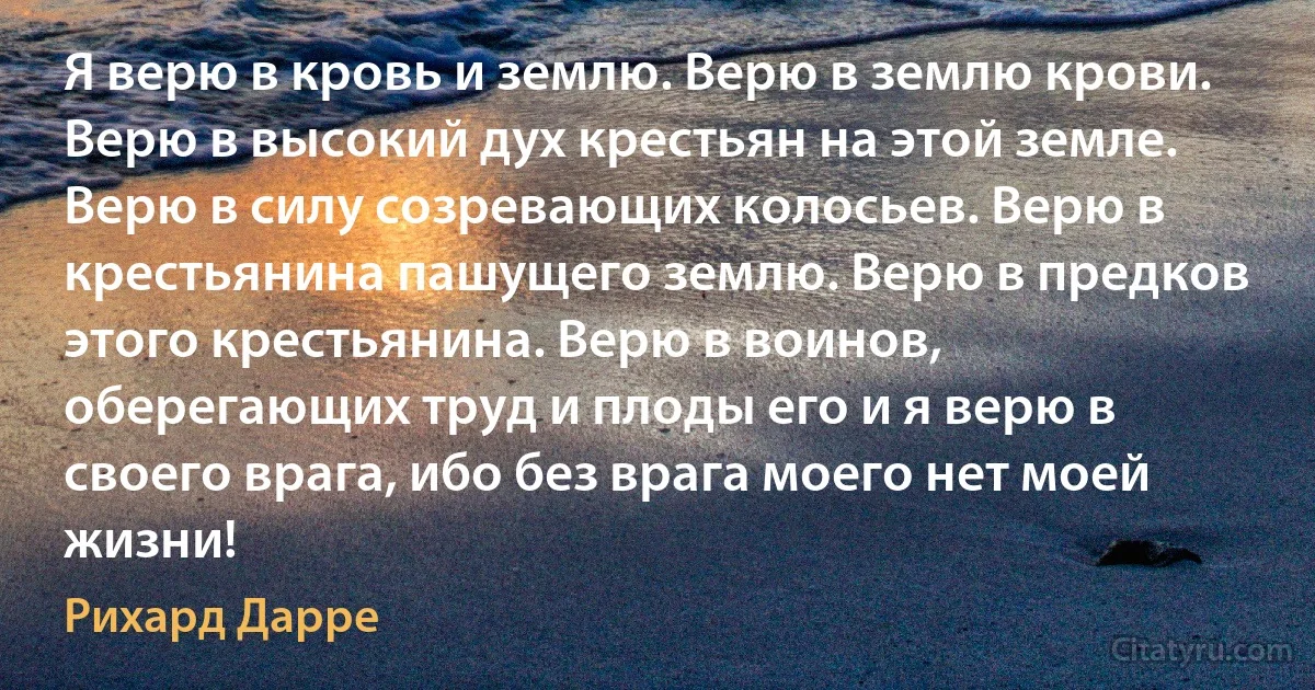 Я верю в кровь и землю. Верю в землю крови. Верю в высокий дух крестьян на этой земле. Верю в силу созревающих колосьев. Верю в крестьянина пашущего землю. Верю в предков этого крестьянина. Верю в воинов, оберегающих труд и плоды его и я верю в своего врага, ибо без врага моего нет моей жизни! (Рихард Дарре)